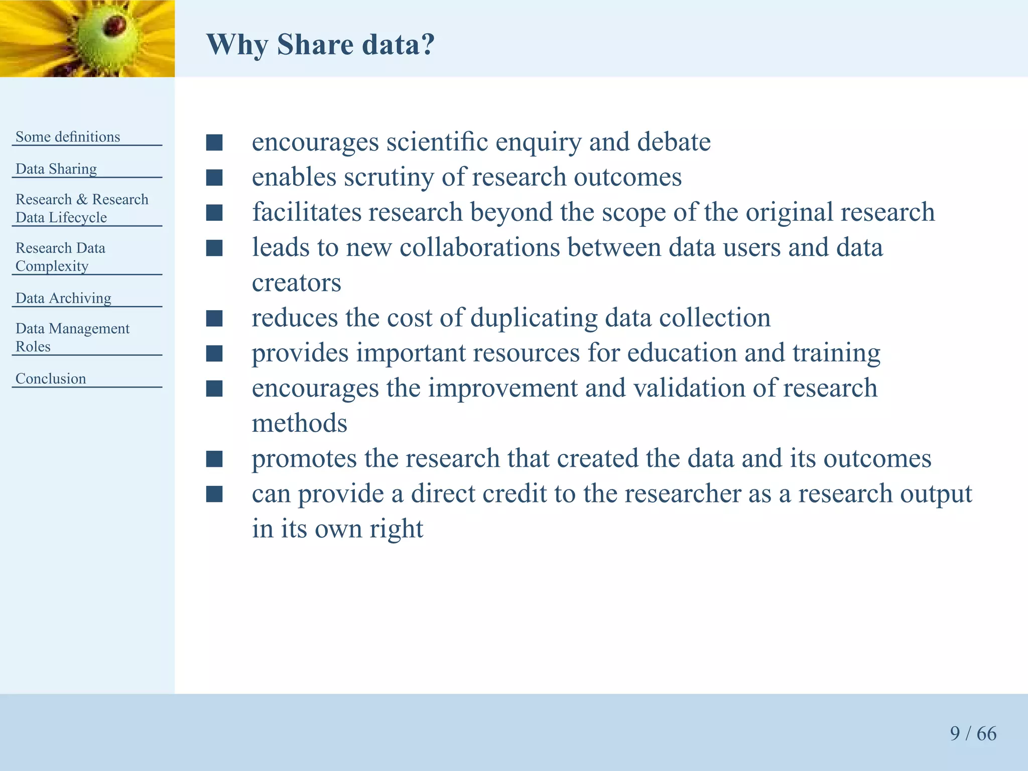 Why Share data?

Some deﬁnitions
                      s   encourages scientiﬁc enquiry and debate
Data Sharing
                      s   enables scrutiny of research outcomes
Research & Research
Data Lifecycle        s   facilitates research beyond the scope of the original research
Research Data         s   leads to new collaborations between data users and data
Complexity

Data Archiving
                          creators
Data Management       s   reduces the cost of duplicating data collection
Roles
                      s   provides important resources for education and training
Conclusion
                      s   encourages the improvement and validation of research
                          methods
                      s   promotes the research that created the data and its outcomes
                      s   can provide a direct credit to the researcher as a research output
                          in its own right




                                                                                         9 / 66
 