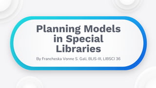 By Francheska Vonne S. Gali, BLIS-III, LIBSCI 36
Planning Models
in Special
Libraries
 