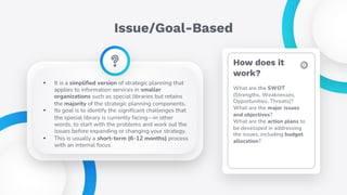 Issue/Goal-Based
• It is a simplified version of strategic planning that
applies to information services in smaller
organizations such as special libraries but retains
the majority of the strategic planning components.
• Its goal is to identify the significant challenges that
the special library is currently facing—in other
words, to start with the problems and work out the
issues before expanding or changing your strategy.
• This is usually a short-term (6-12 months) process
with an internal focus.
How does it
work?
What are the SWOT
(Strengths, Weaknesses,
Opportunities, Threats)?
What are the major issues
and objectives?
What are the action plans to
be developed in addressing
the issues, including budget
allocation?
 