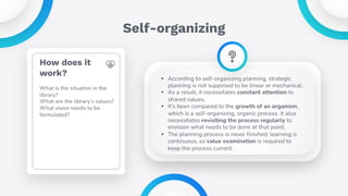 Self-organizing
• According to self-organizing planning, strategic
planning is not supposed to be linear or mechanical.
• As a result, it necessitates constant attention to
shared values.
• It's been compared to the growth of an organism,
which is a self-organizing, organic process. It also
necessitates revisiting the process regularly to
envision what needs to be done at that point.
• The planning process is never finished; learning is
continuous, so value examination is required to
keep the process current.
How does it
work?
What is the situation in the
library?
What are the library’s values?
What vision needs to be
formulated?
 