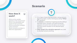 Scenario
• It is a type of planning that entails a group process
that encourages creative thinking by asking "What
if?" questions.
• A scenario is created by imagining and describing a
desirable future situation and determining the
sequence of events that will allow one to move
from the current situation to the desired future
situation.
• Peter Senge's five-discipline approach was used
to develop scenario planning.
How does it
work?
What are the variable
elements in the environment?
What is the plausibility and
impact of each scenario?
What are potential strategies
to the scenarios?
Which scenarios are likely to
effect the organization?
 