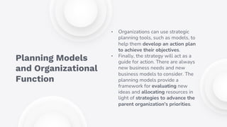 • Organizations can use strategic
planning tools, such as models, to
help them develop an action plan
to achieve their objectives.
• Finally, the strategy will act as a
guide for action. There are always
new business needs and new
business models to consider. The
planning models provide a
framework for evaluating new
ideas and allocating resources in
light of strategies to advance the
parent organization's priorities.
Planning Models
and Organizational
Function
 