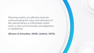 Planning models are effective tools for
communicating the value and relevance of
the special library or information center
when a clear set of priorities and objectives
is established.
(Brown & Gonzalez, 2008; Jaehne, 2012).
 