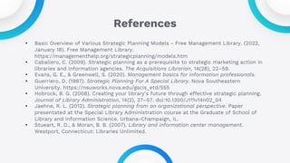 References
• Basic Overview of Various Strategic Planning Models - Free Management Library. (2022,
January 18). Free Management Library.
https://managementhelp.org/strategicplanning/models.htm
• Caballero, C. (2009). Strategic planning as a prerequisite to strategic marketing action in
libraries and information agencies. The Acquisitions Librarian, 14(28), 22–59.
• Evans, G. E., & Greenwell, S. (2020). Management basics for information professionals.
• Guerriero, D. (1987). Strategic Planning For A Special Library. Nova Southeastern
University. https://nsuworks.nova.edu/gscis_etd/555
• Hobrock, B. G. (2008). Creating your library’s future through effective strategic planning.
Journal of Library Administration, 14(2), 37–57. doi:10.1300/J111v14n02_04
• Jaehne, R. L. (2012). Strategic planning from an organizational perspective. Paper
presentated at the Special Library Administration course at the Graduate of School of
Library and Information Science. Urbana-Champaign, IL.
• Stueart, R. D., & Moran, B. B. (2007). Library and information center management.
Westport, Connecticut: Libraries Unlimited.
 