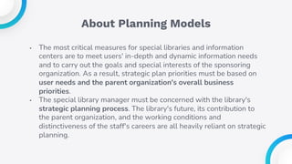 About Planning Models
• The most critical measures for special libraries and information
centers are to meet users' in-depth and dynamic information needs
and to carry out the goals and special interests of the sponsoring
organization. As a result, strategic plan priorities must be based on
user needs and the parent organization's overall business
priorities.
• The special library manager must be concerned with the library's
strategic planning process. The library's future, its contribution to
the parent organization, and the working conditions and
distinctiveness of the staff's careers are all heavily reliant on strategic
planning.
 