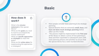 How does it
work?
What is the mission
statement of the special
library?
What are the goals you need
to reach to accomplish the
mission statement?
What are specific approaches
or strategies to reach the
goals?
What are the action plans for
implementing the approaches
or strategies?
Basic
• Most people consider basic planning to be strategic
planning.
• Special libraries that are extremely small, busy, and
have not done much strategic planning before
often use this model.
• The process might be implemented in the first year
of the library to obtain a sense of how planning is
done and then expanded in subsequent years with
more planning phases and activities to ensure that
the special library has a well-rounded direction.
 