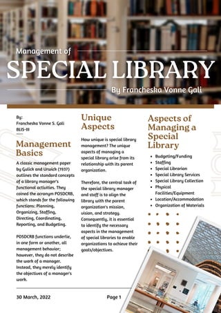 By:
Francheska Vonne S. Gali
BLIS-III
Management
Basics
Aspects of
Managing a
Special
Library
A classic management paper
by Gulick and Urwick (1937)
outlines the standard concepts
of a library manager's
functional activities. They
coined the acronym POSDCRB,
which stands for the following
functions: Planning,
Organizing, Staffing,
Directing, Coordinating,
Reporting, and Budgeting.
POSDCRB functions underlie,
in one form or another, all
management behavior;
however, they do not describe
the work of a manager.
Instead, they merely identify
the objectives of a manager's
work.
How unique is special library
management? The unique
aspects of managing a
special library arise from its
relationship with its parent
organization.
Therefore, the central task of
the special library manager
and staff is to align the
library with the parent
organization's mission,
vision, and strategy.
Consequently, it is essential
to identify the necessary
aspects in the management
of special libraries to enable
organizations to achieve their
goals/objectives.
Budgeting/Funding
Staffing
Special Librarian
Special Library Services
Special Library Collection
Physical
Facilities/Equipment
Location/Accommodation
Organization of Materials
30 March, 2022
Unique
Aspects
Page 1
 