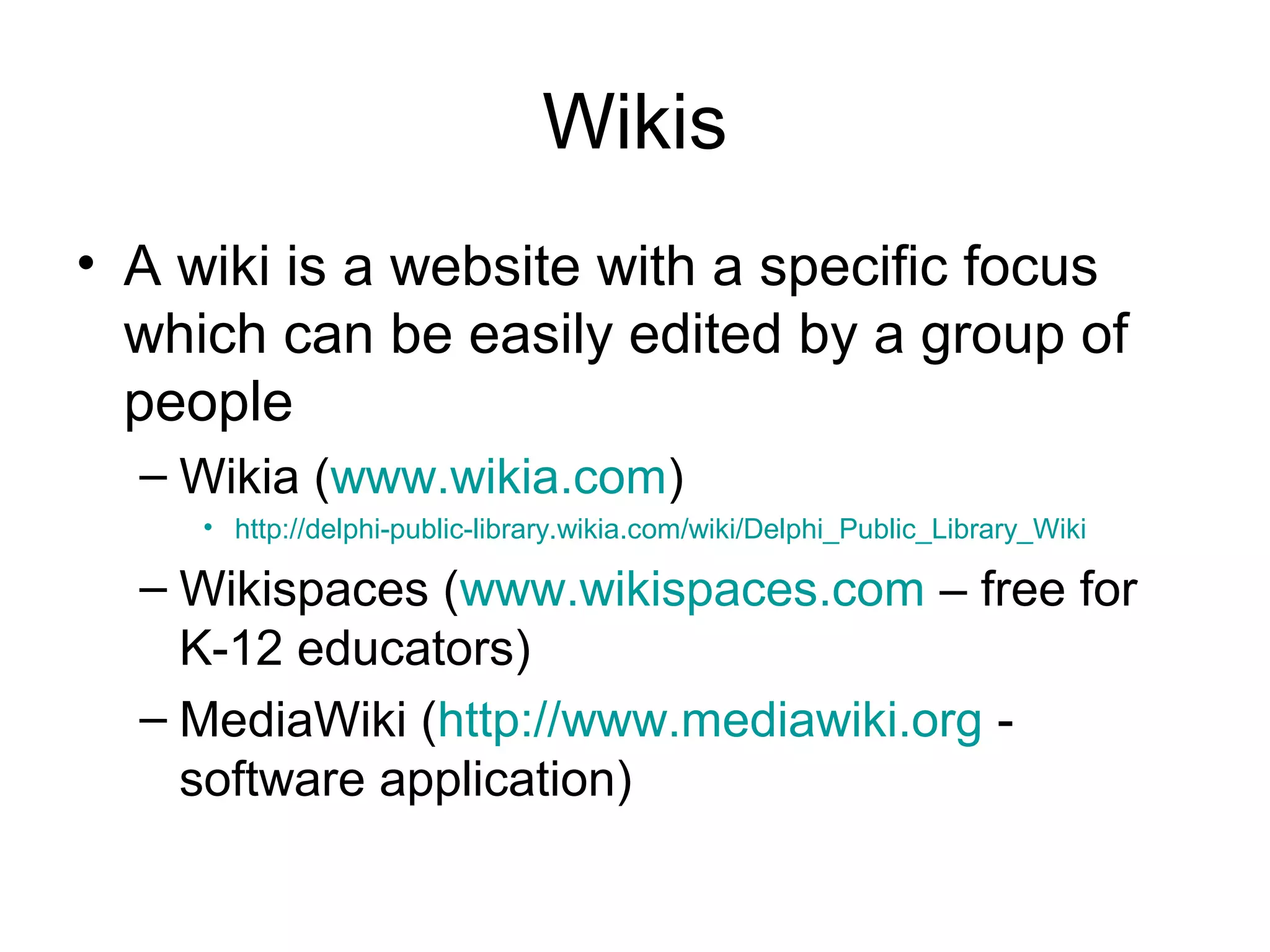 Wikis
• A wiki is a website with a specific focus
which can be easily edited by a group of
people
– Wikia (www.wikia.com)
• http://delphi-public-library.wikia.com/wiki/Delphi_Public_Library_Wiki
– Wikispaces (www.wikispaces.com – free for
K-12 educators)
– MediaWiki (http://www.mediawiki.org -
software application)
 