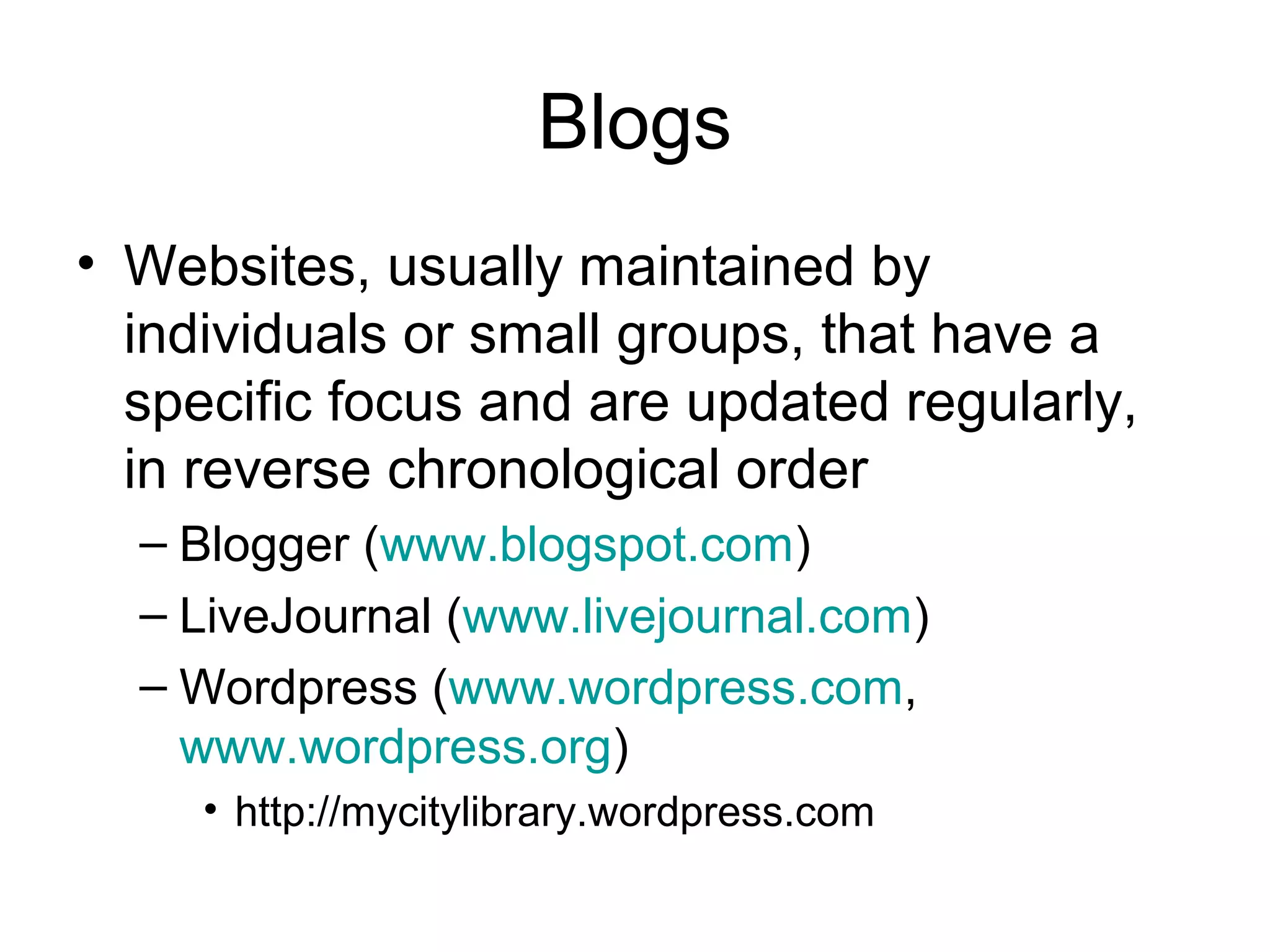 Blogs
• Websites, usually maintained by
individuals or small groups, that have a
specific focus and are updated regularly,
in reverse chronological order
– Blogger (www.blogspot.com)
– LiveJournal (www.livejournal.com)
– Wordpress (www.wordpress.com,
www.wordpress.org)
• http://mycitylibrary.wordpress.com
 