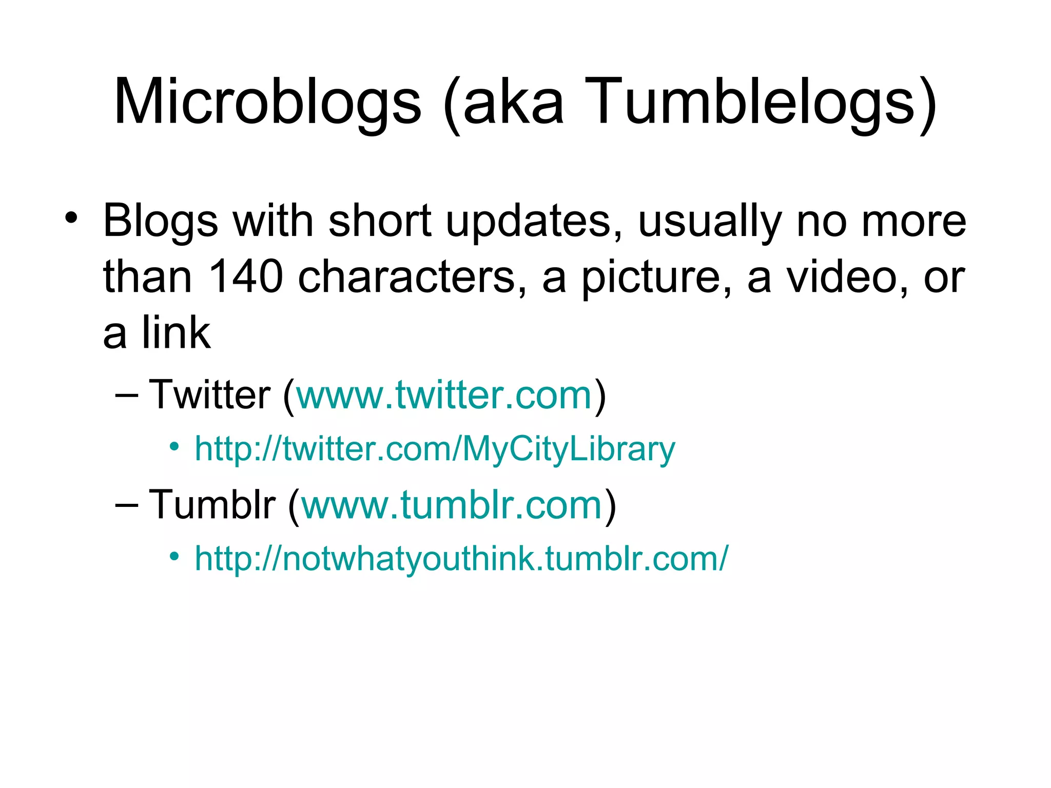 Microblogs (aka Tumblelogs)
• Blogs with short updates, usually no more
than 140 characters, a picture, a video, or
a link
– Twitter (www.twitter.com)
• http://twitter.com/MyCityLibrary
– Tumblr (www.tumblr.com)
• http://notwhatyouthink.tumblr.com/
 