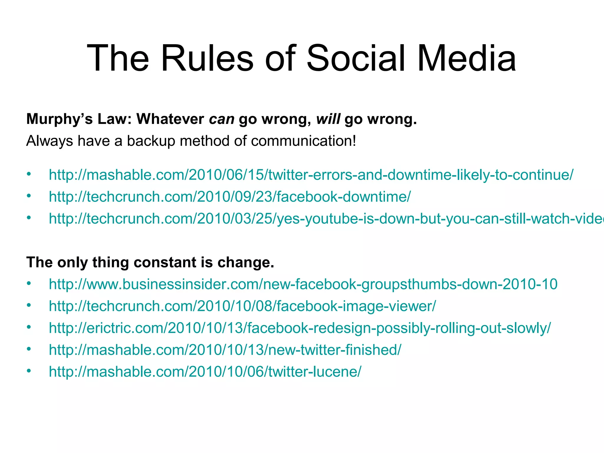 The Rules of Social Media
Murphy’s Law: Whatever can go wrong, will go wrong.
Always have a backup method of communication!
• http://mashable.com/2010/06/15/twitter-errors-and-downtime-likely-to-continue/
• http://techcrunch.com/2010/09/23/facebook-downtime/
• http://techcrunch.com/2010/03/25/yes-youtube-is-down-but-you-can-still-watch-video
The only thing constant is change.
• http://www.businessinsider.com/new-facebook-groupsthumbs-down-2010-10
• http://techcrunch.com/2010/10/08/facebook-image-viewer/
• http://erictric.com/2010/10/13/facebook-redesign-possibly-rolling-out-slowly/
• http://mashable.com/2010/10/13/new-twitter-finished/
• http://mashable.com/2010/10/06/twitter-lucene/
 