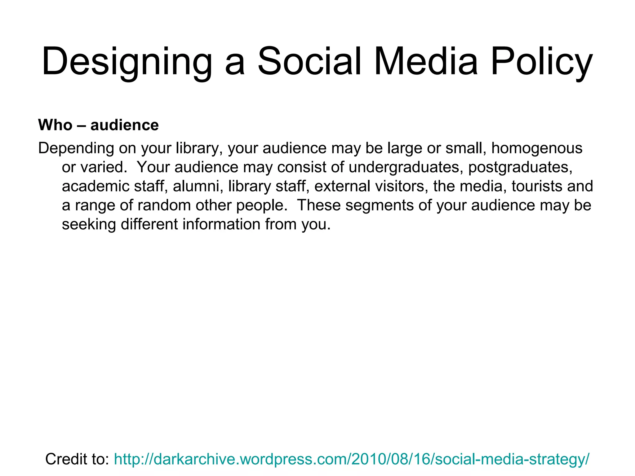 Who – audience
Depending on your library, your audience may be large or small, homogenous
or varied. Your audience may consist of undergraduates, postgraduates,
academic staff, alumni, library staff, external visitors, the media, tourists and
a range of random other people. These segments of your audience may be
seeking different information from you.
Designing a Social Media Policy
Credit to: http://darkarchive.wordpress.com/2010/08/16/social-media-strategy/
 