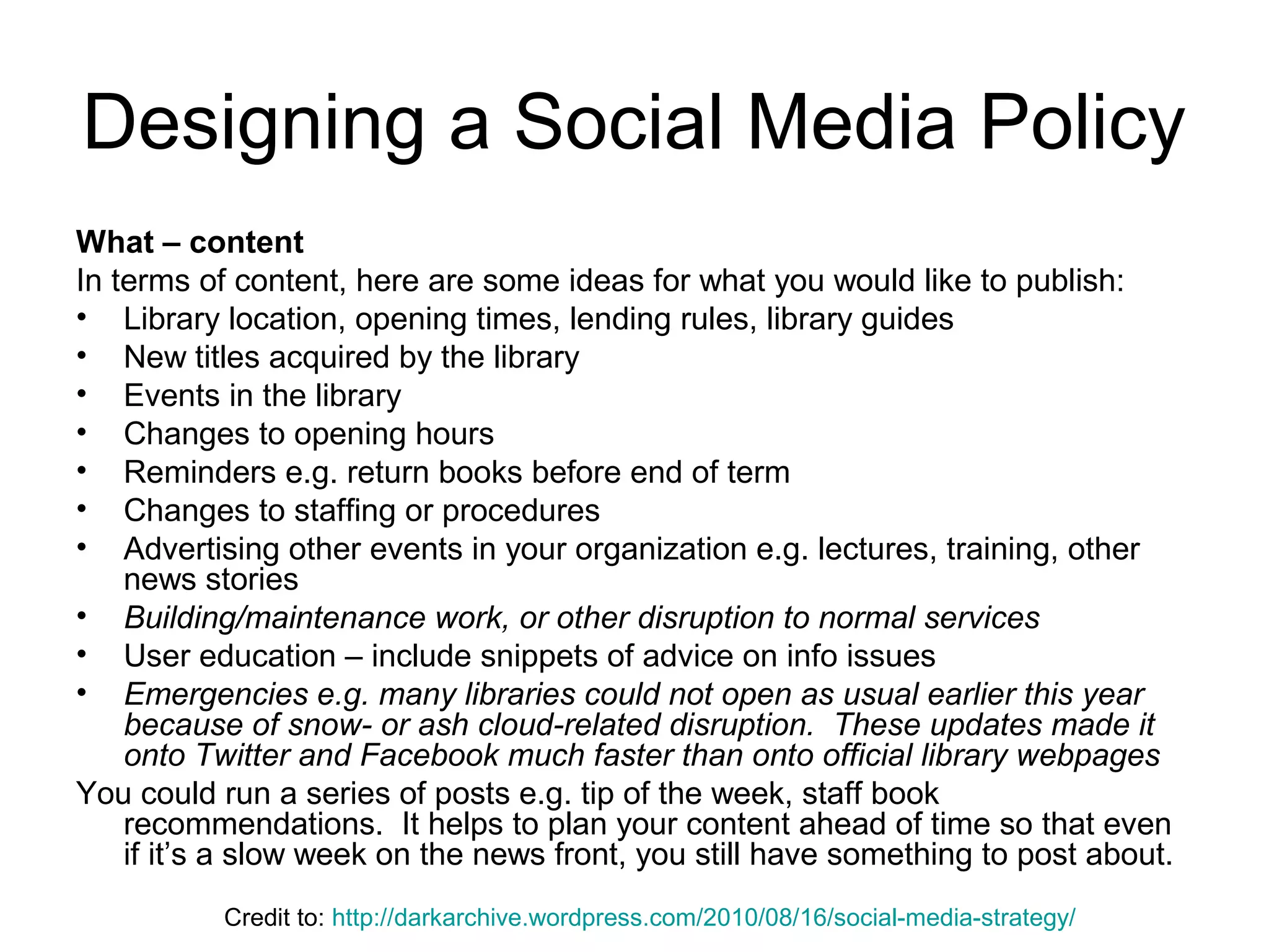 Designing a Social Media Policy
What – content
In terms of content, here are some ideas for what you would like to publish:
• Library location, opening times, lending rules, library guides
• New titles acquired by the library
• Events in the library
• Changes to opening hours
• Reminders e.g. return books before end of term
• Changes to staffing or procedures
• Advertising other events in your organization e.g. lectures, training, other
news stories
• Building/maintenance work, or other disruption to normal services
• User education – include snippets of advice on info issues
• Emergencies e.g. many libraries could not open as usual earlier this year
because of snow- or ash cloud-related disruption. These updates made it
onto Twitter and Facebook much faster than onto official library webpages
You could run a series of posts e.g. tip of the week, staff book
recommendations. It helps to plan your content ahead of time so that even
if it’s a slow week on the news front, you still have something to post about.
Credit to: http://darkarchive.wordpress.com/2010/08/16/social-media-strategy/
 