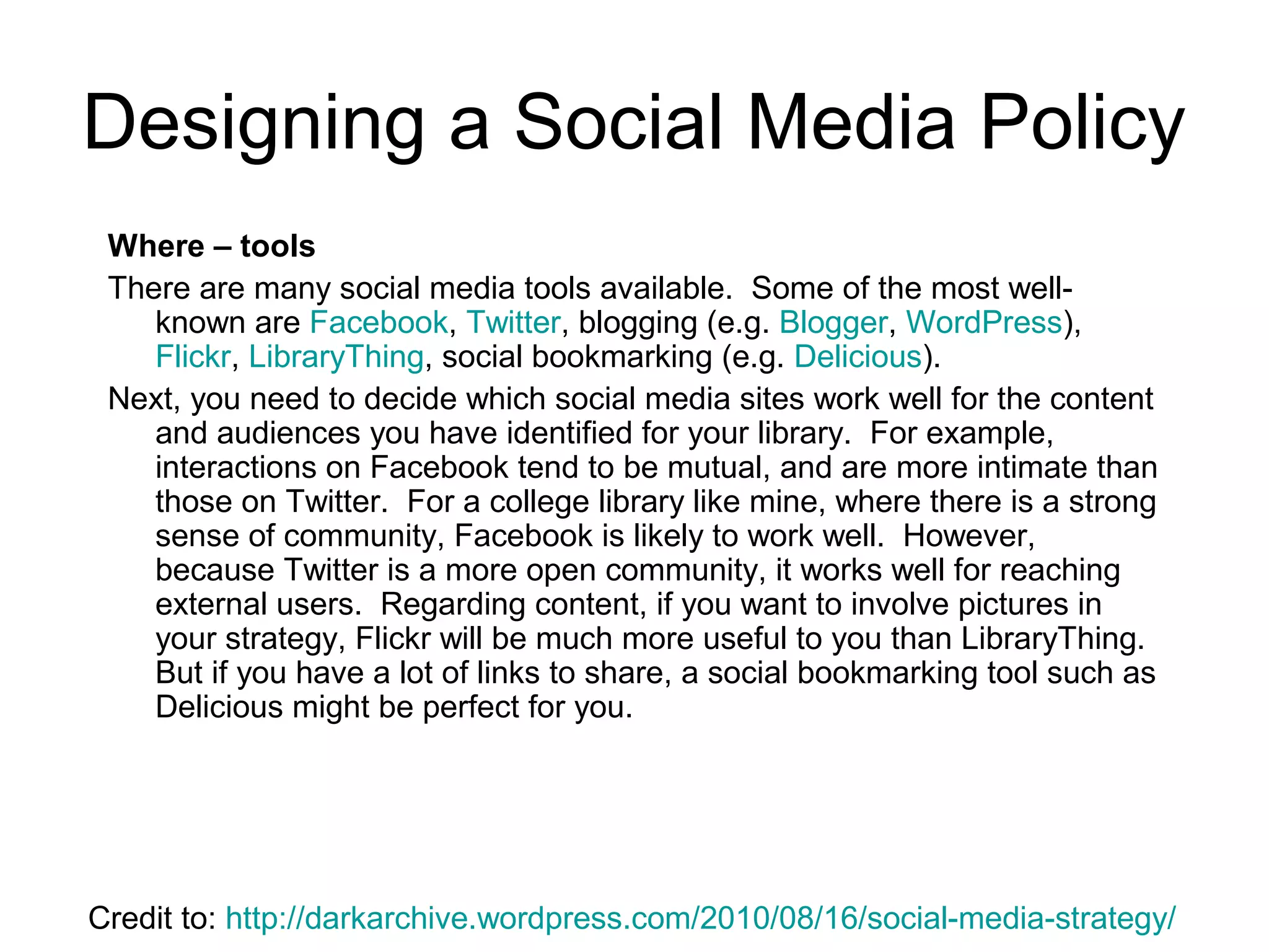 Designing a Social Media Policy
Where – tools
There are many social media tools available. Some of the most well-
known are Facebook, Twitter, blogging (e.g. Blogger, WordPress),
Flickr, LibraryThing, social bookmarking (e.g. Delicious).
Next, you need to decide which social media sites work well for the content
and audiences you have identified for your library. For example,
interactions on Facebook tend to be mutual, and are more intimate than
those on Twitter. For a college library like mine, where there is a strong
sense of community, Facebook is likely to work well. However,
because Twitter is a more open community, it works well for reaching
external users. Regarding content, if you want to involve pictures in
your strategy, Flickr will be much more useful to you than LibraryThing.
But if you have a lot of links to share, a social bookmarking tool such as
Delicious might be perfect for you.
Credit to: http://darkarchive.wordpress.com/2010/08/16/social-media-strategy/
 