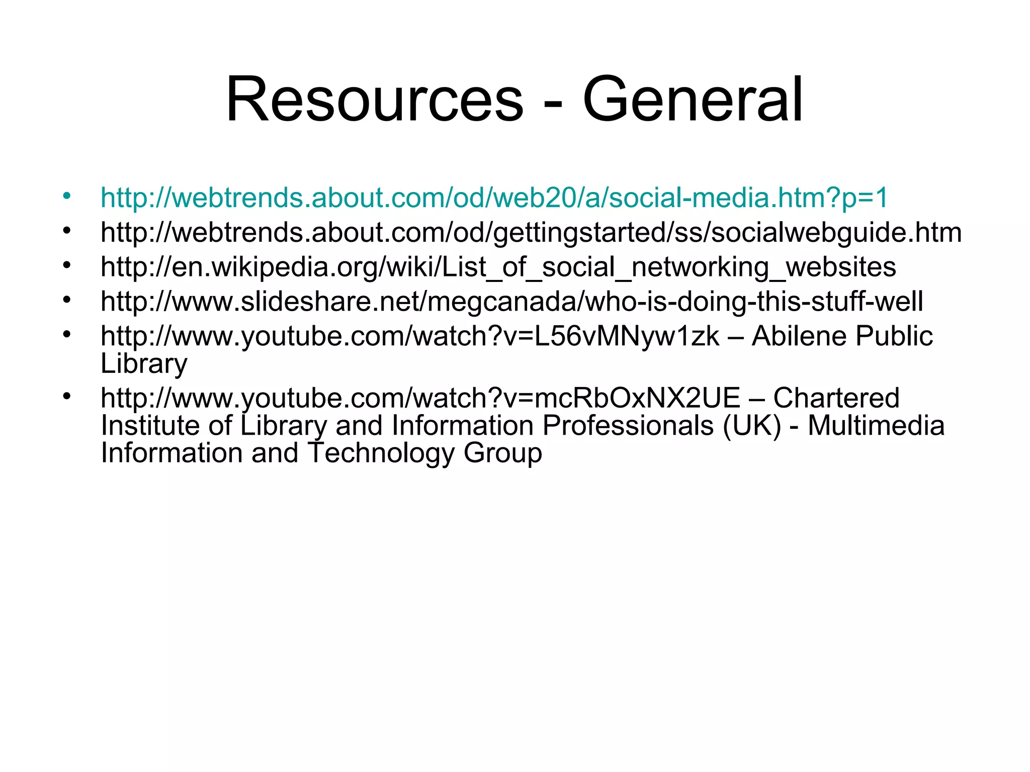 Resources - General
• http://webtrends.about.com/od/web20/a/social-media.htm?p=1
• http://webtrends.about.com/od/gettingstarted/ss/socialwebguide.htm
• http://en.wikipedia.org/wiki/List_of_social_networking_websites
• http://www.slideshare.net/megcanada/who-is-doing-this-stuff-well
• http://www.youtube.com/watch?v=L56vMNyw1zk – Abilene Public
Library
• http://www.youtube.com/watch?v=mcRbOxNX2UE – Chartered
Institute of Library and Information Professionals (UK) - Multimedia
Information and Technology Group
 