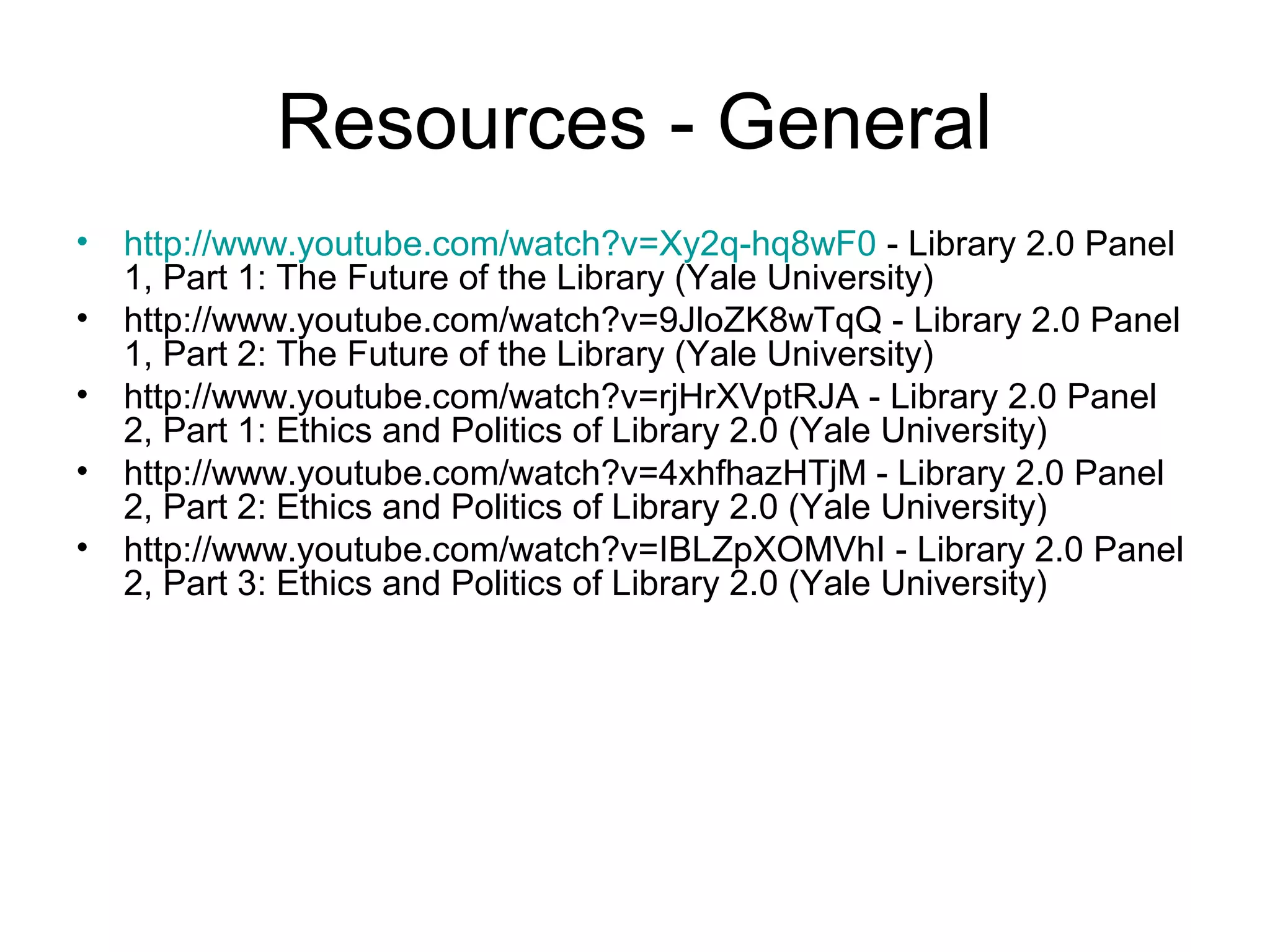 Resources - General
• http://www.youtube.com/watch?v=Xy2q-hq8wF0 - Library 2.0 Panel
1, Part 1: The Future of the Library (Yale University)
• http://www.youtube.com/watch?v=9JloZK8wTqQ - Library 2.0 Panel
1, Part 2: The Future of the Library (Yale University)
• http://www.youtube.com/watch?v=rjHrXVptRJA - Library 2.0 Panel
2, Part 1: Ethics and Politics of Library 2.0 (Yale University)
• http://www.youtube.com/watch?v=4xhfhazHTjM - Library 2.0 Panel
2, Part 2: Ethics and Politics of Library 2.0 (Yale University)
• http://www.youtube.com/watch?v=IBLZpXOMVhI - Library 2.0 Panel
2, Part 3: Ethics and Politics of Library 2.0 (Yale University)
 