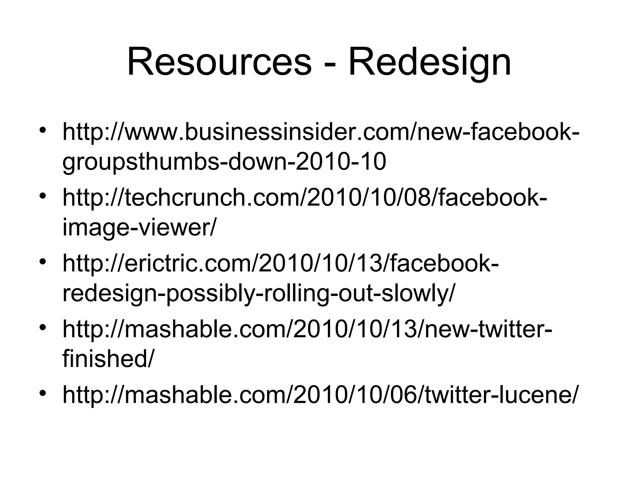 Resources - Redesign
• http://www.businessinsider.com/new-facebook-
groupsthumbs-down-2010-10
• http://techcrunch.com/2010/10/08/facebook-
image-viewer/
• http://erictric.com/2010/10/13/facebook-
redesign-possibly-rolling-out-slowly/
• http://mashable.com/2010/10/13/new-twitter-
finished/
• http://mashable.com/2010/10/06/twitter-lucene/
 