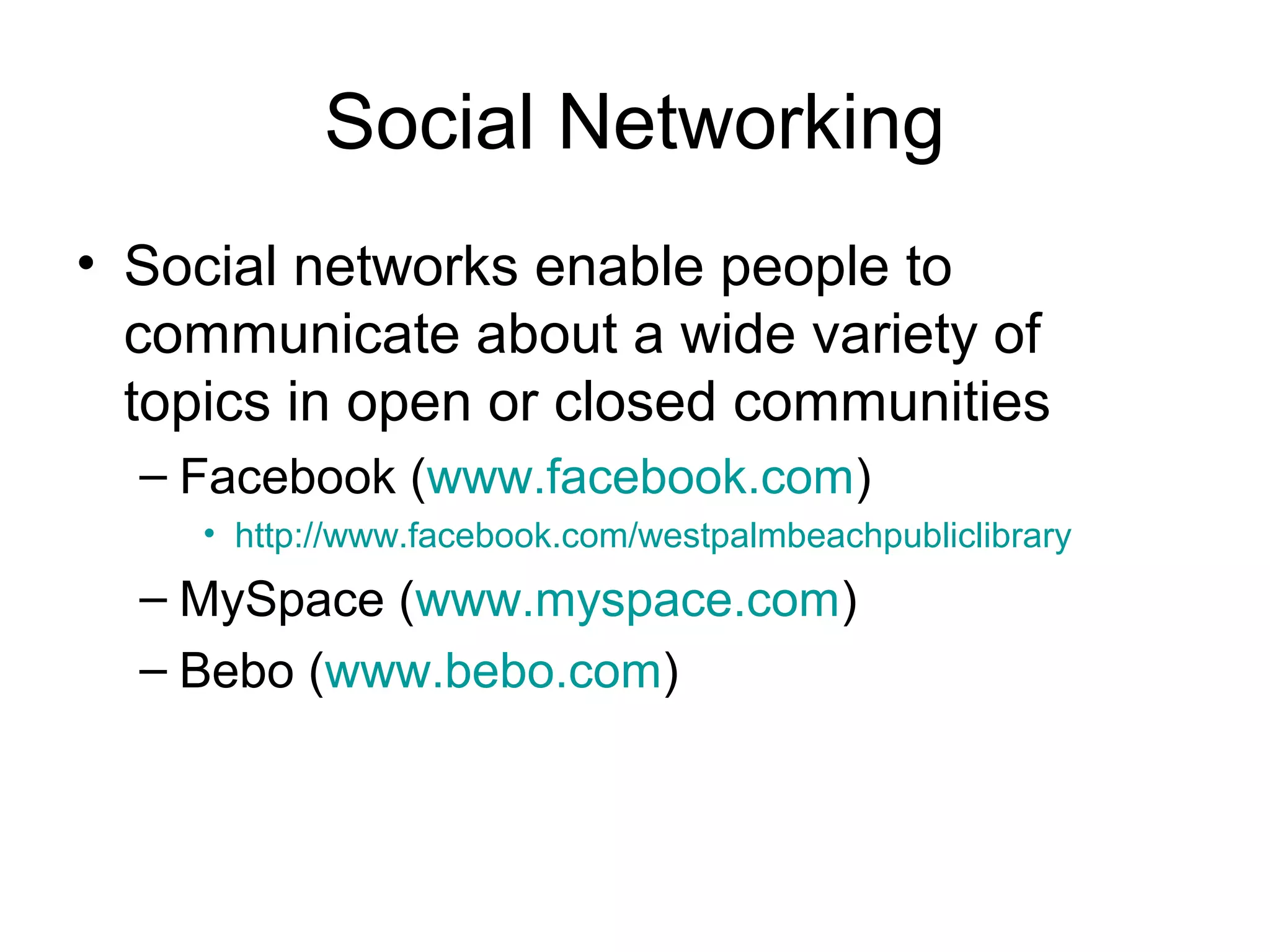 Social Networking
• Social networks enable people to
communicate about a wide variety of
topics in open or closed communities
– Facebook (www.facebook.com)
• http://www.facebook.com/westpalmbeachpubliclibrary
– MySpace (www.myspace.com)
– Bebo (www.bebo.com)
 