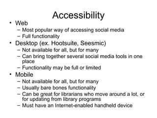 Accessibility
• Web
– Most popular way of accessing social media
– Full functionality
• Desktop (ex. Hootsuite, Seesmic)
– Not available for all, but for many
– Can bring together several social media tools in one
place
– Functionality may be full or limited
• Mobile
– Not available for all, but for many
– Usually bare bones functionality
– Can be great for librarians who move around a lot, or
for updating from library programs
– Must have an Internet-enabled handheld device
 