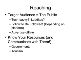 Reaching
• Target Audience = The Public
– Tech-savvy? Luddites?
– Follow to Be Followed! (Depending on
platform)
– Advertise offline
• Know Your Resources (and
Communicate with Them!)
– Governmental
– Tourism
 