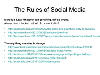 The Rules of Social Media
Murphy’s Law: Whatever can go wrong, will go wrong.
Always have a backup method of communication!
• http://mashable.com/2010/06/15/twitter-errors-and-downtime-likely-to-continue/
• http://techcrunch.com/2010/09/23/facebook-downtime/
• http://techcrunch.com/2010/03/25/yes-youtube-is-down-but-you-can-still-watch-video
The only thing constant is change.
• http://www.businessinsider.com/new-facebook-groupsthumbs-down-2010-10
• http://techcrunch.com/2010/10/08/facebook-image-viewer/
• http://erictric.com/2010/10/13/facebook-redesign-possibly-rolling-out-slowly/
• http://mashable.com/2010/10/13/new-twitter-finished/
• http://mashable.com/2010/10/06/twitter-lucene/
 