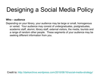 Who – audience
Depending on your library, your audience may be large or small, homogenous
or varied. Your audience may consist of undergraduates, postgraduates,
academic staff, alumni, library staff, external visitors, the media, tourists and
a range of random other people. These segments of your audience may be
seeking different information from you.
Designing a Social Media Policy
Credit to: http://darkarchive.wordpress.com/2010/08/16/social-media-strategy/
 
