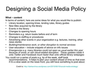 Designing a Social Media Policy
What – content
In terms of content, here are some ideas for what you would like to publish:
• Library location, opening times, lending rules, library guides
• New titles acquired by the library
• Events in the library
• Changes to opening hours
• Reminders e.g. return books before end of term
• Changes to staffing or procedures
• Advertising other events in your organization e.g. lectures, training, other
news stories
• Building/maintenance work, or other disruption to normal services
• User education – include snippets of advice on info issues
• Emergencies e.g. many libraries could not open as usual earlier this year
because of snow- or ash cloud-related disruption. These updates made it
onto Twitter and Facebook much faster than onto official library webpages
You could run a series of posts e.g. tip of the week, staff book
recommendations. It helps to plan your content ahead of time so that even
if it’s a slow week on the news front, you still have something to post about.
Credit to: http://darkarchive.wordpress.com/2010/08/16/social-media-strategy/
 