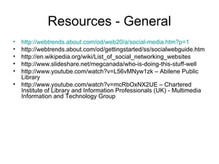 Resources - General
• http://webtrends.about.com/od/web20/a/social-media.htm?p=1
• http://webtrends.about.com/od/gettingstarted/ss/socialwebguide.htm
• http://en.wikipedia.org/wiki/List_of_social_networking_websites
• http://www.slideshare.net/megcanada/who-is-doing-this-stuff-well
• http://www.youtube.com/watch?v=L56vMNyw1zk – Abilene Public
Library
• http://www.youtube.com/watch?v=mcRbOxNX2UE – Chartered
Institute of Library and Information Professionals (UK) - Multimedia
Information and Technology Group
 
