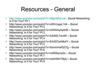 Resources - General
• http://www.youtube.com/watch?v=2BgnSfIzLmk - Social Networking:
Is It for You? Pt 1
• http://www.youtube.com/watch?v=sWhVogaL1d4 – Social
Networking: Is It for You? Pt 2
• http://www.youtube.com/watch?v=U5W0AyGptHE – Social
Networking: Is It for You? Pt 3
• http://www.youtube.com/watch?v=iUb4DL7avoM – Social
Networking: Is It for You? Pt 4
• http://www.youtube.com/watch?v=EAXSTpH8b4Y – Social
Networking: Is It for You? Pt 5
• http://www.youtube.com/watch?v=XsmmHwfQZ7g – Social
Networking: Is It for You? Pt 6
• http://www.youtube.com/watch?v=m2l59xyny0o – Social
Networking: Is It for You? Pt 7
• http://www.youtube.com/watch?v=n5sH09VT6pU - Social
Networking: Is It for You? Pt 8
 