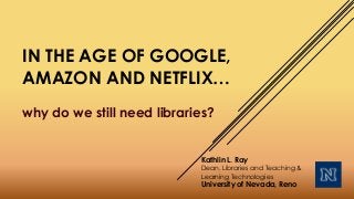 IN THE AGE OF GOOGLE,
AMAZON AND NETFLIX…
why do we still need libraries?
Kathlin L. Ray
Dean, Libraries and Teaching &
Learning Technologies
University of Nevada, Reno
 