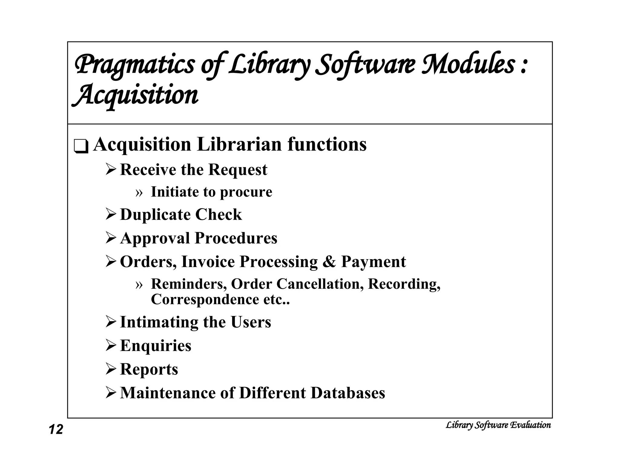 Pragmatics of Library Software Modules : Acquisition Acquisition Librarian functions Receive the Request Initiate to procure Duplicate Check Approval Procedures Orders, Invoice Processing & Payment Reminders, Order Cancellation, Recording, Correspondence etc.. Intimating the Users Enquiries Reports Maintenance of Different Databases 