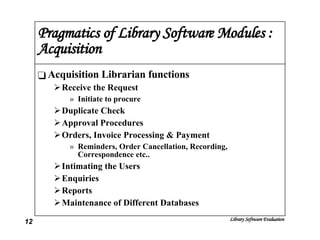 Pragmatics of Library Software Modules : Acquisition Acquisition Librarian functions Receive the Request Initiate to procure Duplicate Check Approval Procedures Orders, Invoice Processing & Payment Reminders, Order Cancellation, Recording, Correspondence etc.. Intimating the Users Enquiries Reports Maintenance of Different Databases 