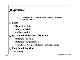 Acquisition Exchange Rate, Vendor Record, Budget, Discount, Accession No's  etc.. Users Request for Title Approval details on-line enquiry System Administrators Routines Database Loading Database reorganization Transfer of Acquired titles to the Cataloguing Functional Routines Security 