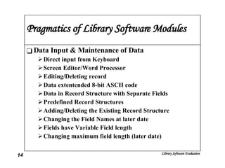 Pragmatics of Library Software Modules Data Input & Maintenance of Data Direct input from Keyboard Screen Editor/Word Processor Editing/Deleting record Data extentended 8-bit ASCII code Data in Record Structure with Separate Fields Predefined Record Structures Adding/Deleting the Existing Record Structure Changing the Field Names at later date Fields have Variable Field length Changing maximum field length (later date) 