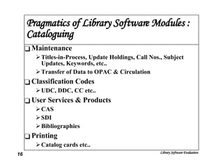 Pragmatics of Library Software Modules : Cataloguing Maintenance Titles-in-Process, Update Holdings, Call Nos., Subject Updates, Keywords, etc.. Transfer of Data to OPAC & Circulation Classification Codes UDC, DDC, CC etc.. User Services & Products CAS SDI Bibliographies Printing Catalog cards etc.. 
