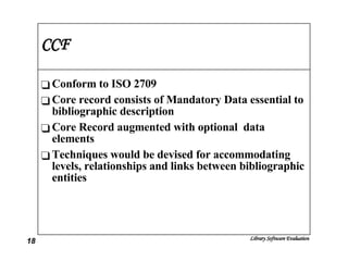 CCF Conform to ISO 2709 Core record consists of Mandatory Data essential to bibliographic description Core Record augmented with optional  data elements Techniques would be devised for accommodating levels, relationships and links between bibliographic entities 
