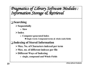 Pragmatics of Library Software Modules : Information Storage & Retrieval Searching Sequentially Slow Index Computer-generated Index Single word, Compound terms & whole (sub) fields Indexing of Stored Information Max. No. of Characters indexed per term Max. no. of different indexes per file Different Ways of Indexing single, compound and Whole Fields 
