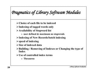 Pragmatics of Library Software Modules Choice of each file to be indexed Indexing of tagged words only Availability of Stopword list user defined & maximum no stopwrods Indexing of New Records/batch indexing speed of indexing Size of indexed data Building / Removing of Indexes or Changing the type of Index Use of controlled index terms  Thesaurus 