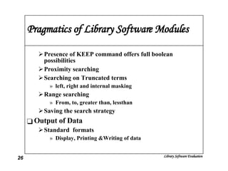 Pragmatics of Library Software Modules Presence of KEEP command offers full boolean possibilities Proximity searching Searching on Truncated terms left, right and internal masking Range searching  From, to, greater than, lessthan Saving the search strategy Output of Data Standard  formats Display, Printing &Writing of data 