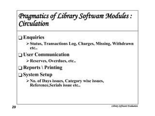 Pragmatics of Library Software Modules : Circulation Enquiries Status, Transactions Log, Charges, Missing, Withdrawn etc.. User Communication Reserves, Overdues, etc.. Reports \ Printing System Setup No. of Days issues, Category wise issues, Reference,Serials issue etc.. 