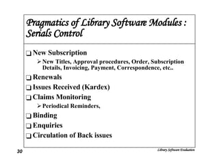 Pragmatics of Library Software Modules : Serials Control New Subscription New Titles, Approval procedures, Order, Subscription Details, Invoicing, Payment, Correspondence, etc.. Renewals Issues Received (Kardex) Claims Monitoring Periodical Reminders, Binding Enquiries Circulation of Back issues 