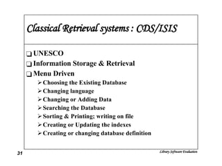 Classical Retrieval systems : CDS/ISIS UNESCO Information Storage & Retrieval Menu Driven Choosing the Existing Database Changing language Changing or Adding Data Searching the Database Sorting & Printing; writing on file Creating or Updating the indexes Creating or changing database definition 