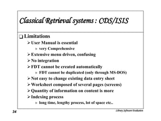 Classical Retrieval systems : CDS/ISIS Limitations User Manual is essential very Comprehensive  Extensive menu driven, confusing No integration FDT cannot be created automatically FDT cannot be duplicated (only through MS-DOS) Not easy to change existing data entry sheet Worksheet composed of several pages (screens) Quantity of information on content is more Indexing process  long time, lengthy process, lot of space etc.. 