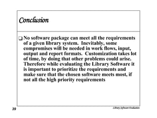 Conclusion No software package can meet all the requirements of a given library system.  Inevitably, some compromises will be needed in work flows, input, output and report formats.  Customization takes lot of time, by doing that other problems could arise.  Therefore while evaluating the Library Software it is important to prioritize the requirements and make sure that the chosen software meets most, if not all the high priority requirements 