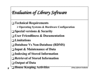 Evaluation of Library Software Technical Requirements Operating Systems & Hardware Configuration Special versions & Security User Friendliness & Documentation Limitations Database Vs Non-Database (RDMS) Input & Maintenance of Data Indexing of Stored Information Retrieval of Stored Information Output of Data House Keeping Activities 