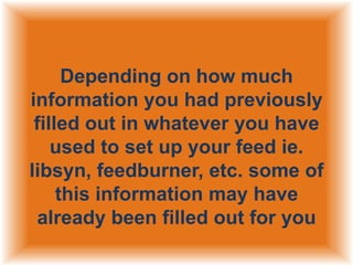 Depending on how much
information you had previously
filled out in whatever you have
used to set up your feed ie.
libsyn, feedburner, etc. some of
this information may have
already been filled out for you

 
