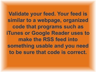 Validate your feed. Your feed is
similar to a webpage, organized
code that programs such as
iTunes or Google Reader uses to
make the RSS feed into
something usable and you need
to be sure that code is correct.

 