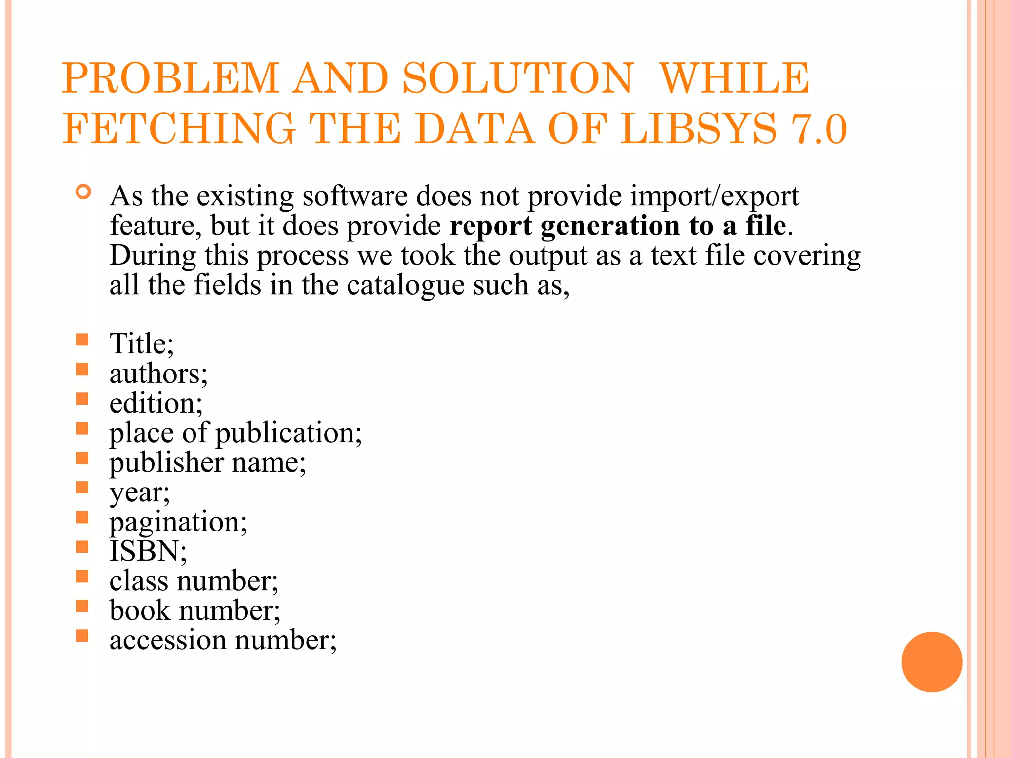 PROBLEM AND SOLUTION WHILE
FETCHING THE DATA OF LIBSYS 7.0
 As the existing software does not provide import/export
feature, but it does provide report generation to a file.
During this process we took the output as a text file covering
all the fields in the catalogue such as,
 Title;
 authors;
 edition;
 place of publication;
 publisher name;
 year;
 pagination;
 ISBN;
 class number;
 book number;
 accession number;
 