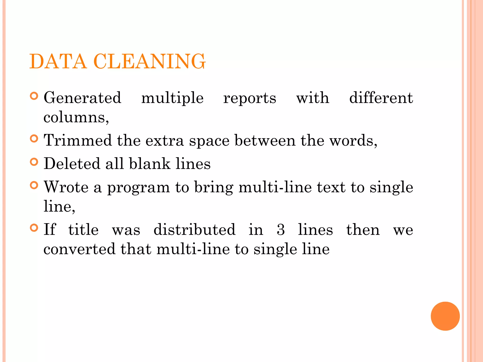 DATA CLEANING
 Generated multiple reports with different
columns,
 Trimmed the extra space between the words,
 Deleted all blank lines
 Wrote a program to bring multi-line text to single
line,
 If title was distributed in 3 lines then we
converted that multi-line to single line
 