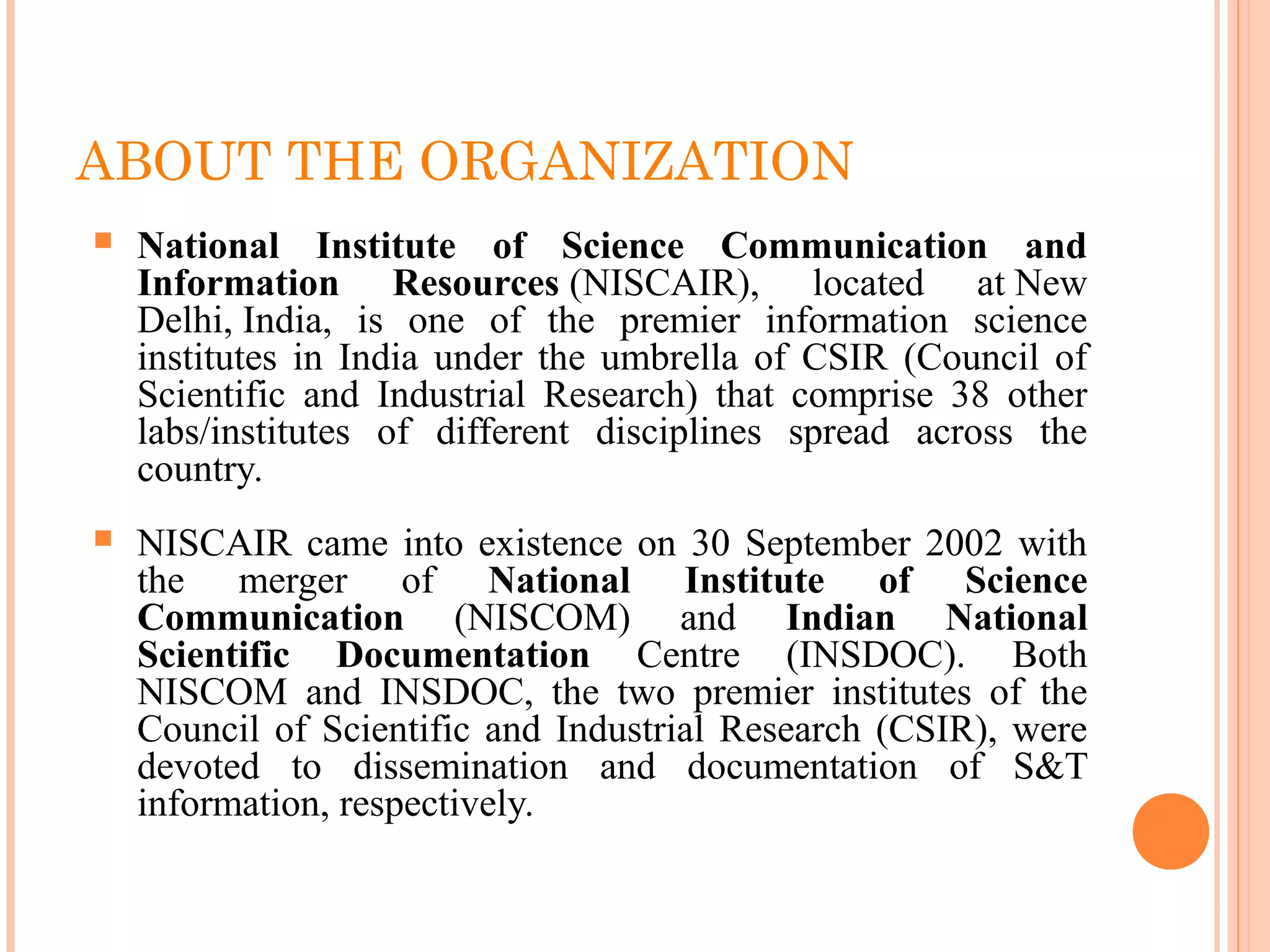ABOUT THE ORGANIZATION
 National Institute of Science Communication and
Information Resources (NISCAIR),  located  at New 
Delhi, India,  is  one  of  the  premier  information  science 
institutes  in  India  under the umbrella  of  CSIR  (Council of 
Scientific  and  Industrial  Research)  that  comprise  38  other 
labs/institutes  of  different  disciplines  spread  across  the 
country.
 NISCAIR came into existence on 30 September 2002 with 
the  merger  of  National Institute of Science
Communication (NISCOM)  and  Indian National
Scientific Documentation  Centre  (INSDOC).  Both 
NISCOM  and  INSDOC,  the  two  premier  institutes  of  the 
Council of Scientific and Industrial Research (CSIR), were 
devoted  to  dissemination  and  documentation  of  S&T 
information, respectively.
 